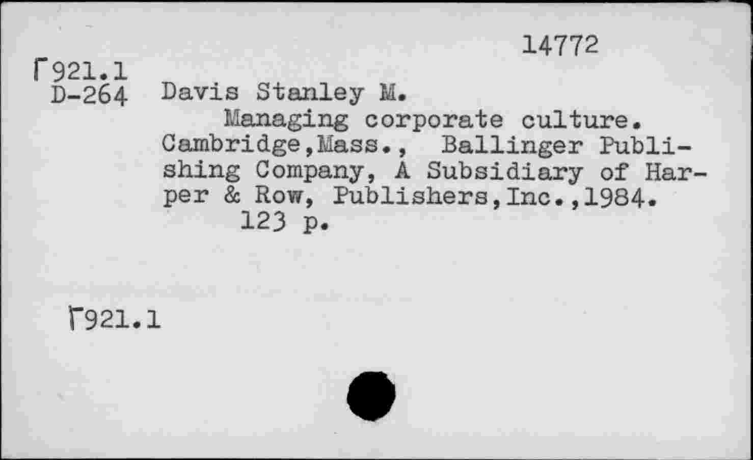 ﻿14772
r 921.1
D-264 Davis Stanley M.
Managing corporate culture. Cambridge,Mass., Ballinger Publishing Company, A Subsidiary of Harper à Row, Publishers,Inc.,1984.
123 p.
f921.1